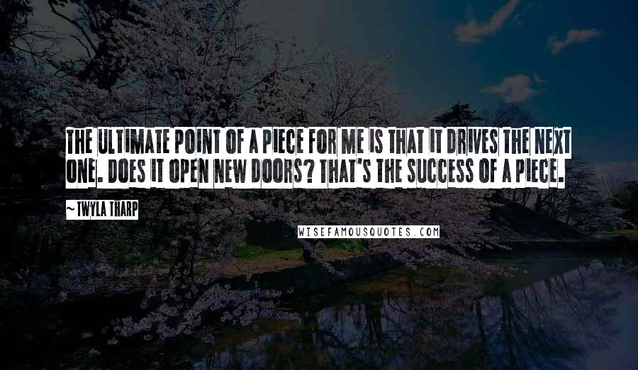 Twyla Tharp Quotes: The ultimate point of a piece for me is that it drives the next one. Does it open new doors? That's the success of a piece.