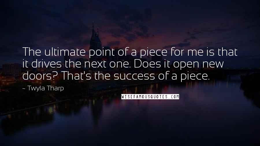 Twyla Tharp Quotes: The ultimate point of a piece for me is that it drives the next one. Does it open new doors? That's the success of a piece.