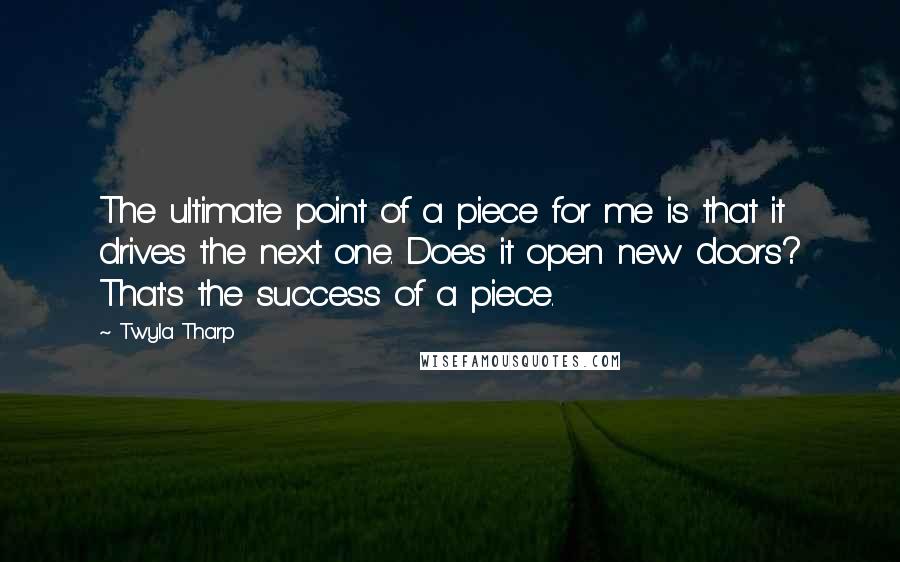 Twyla Tharp Quotes: The ultimate point of a piece for me is that it drives the next one. Does it open new doors? That's the success of a piece.