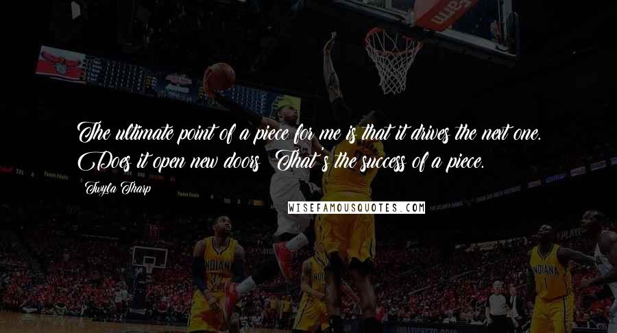 Twyla Tharp Quotes: The ultimate point of a piece for me is that it drives the next one. Does it open new doors? That's the success of a piece.