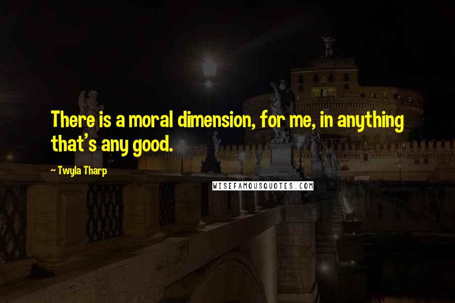 Twyla Tharp Quotes: There is a moral dimension, for me, in anything that's any good.