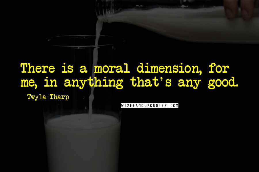 Twyla Tharp Quotes: There is a moral dimension, for me, in anything that's any good.