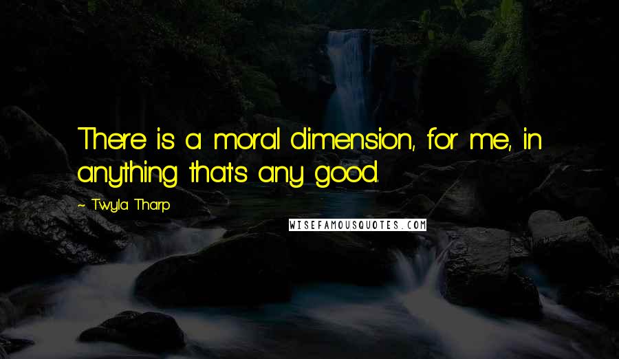 Twyla Tharp Quotes: There is a moral dimension, for me, in anything that's any good.