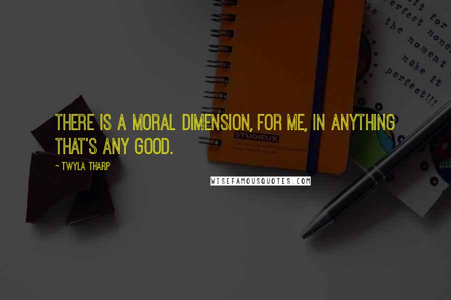 Twyla Tharp Quotes: There is a moral dimension, for me, in anything that's any good.