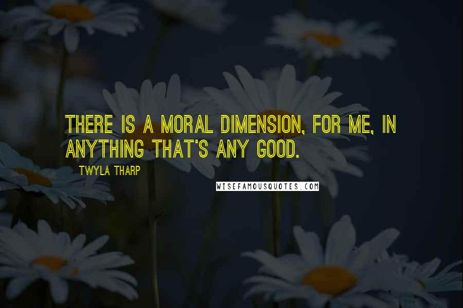 Twyla Tharp Quotes: There is a moral dimension, for me, in anything that's any good.