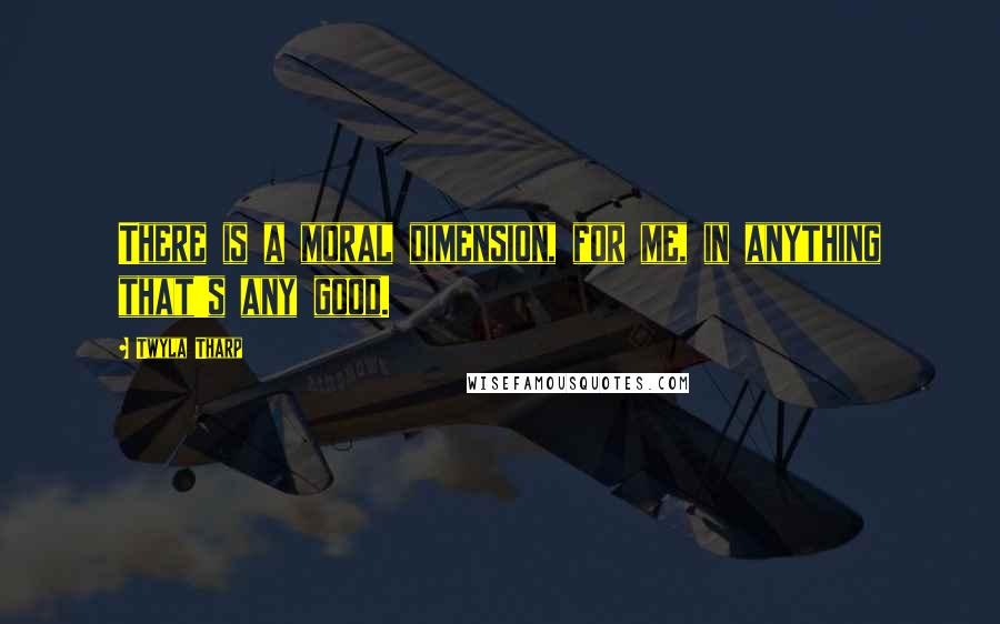 Twyla Tharp Quotes: There is a moral dimension, for me, in anything that's any good.