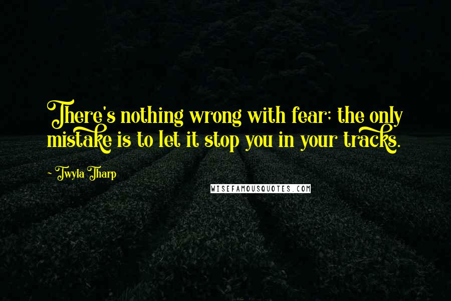 Twyla Tharp Quotes: There's nothing wrong with fear; the only mistake is to let it stop you in your tracks.