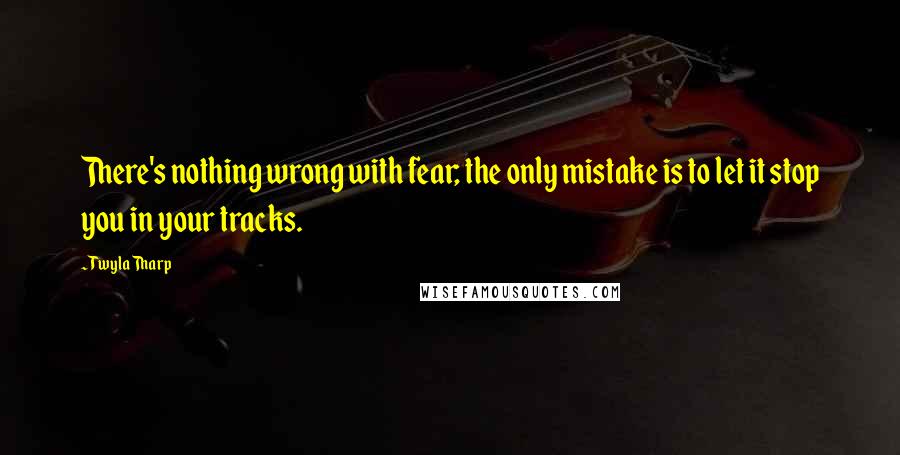 Twyla Tharp Quotes: There's nothing wrong with fear; the only mistake is to let it stop you in your tracks.