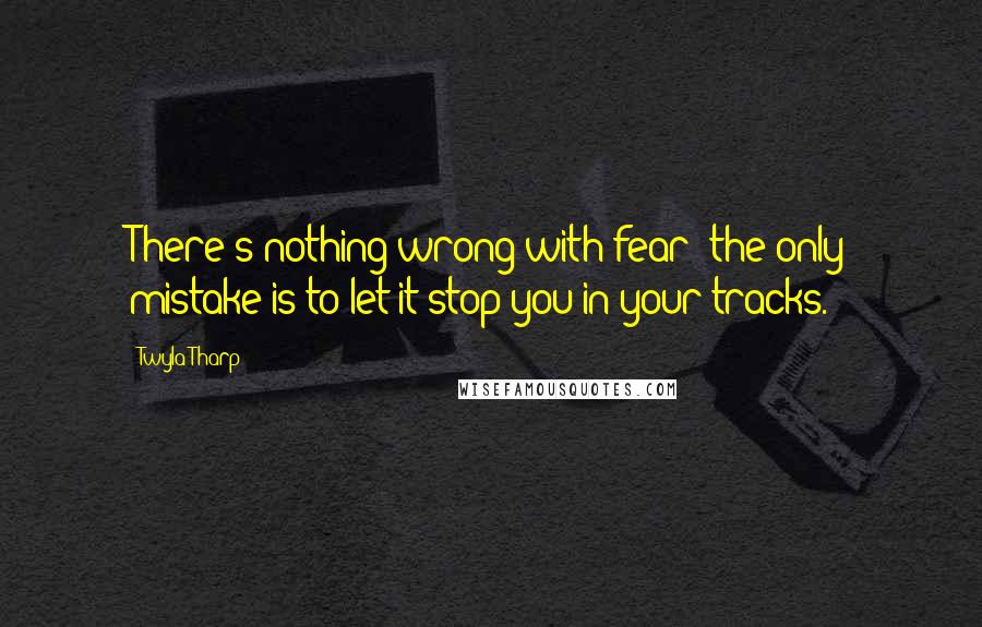 Twyla Tharp Quotes: There's nothing wrong with fear; the only mistake is to let it stop you in your tracks.