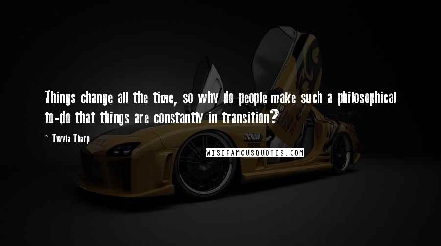 Twyla Tharp Quotes: Things change all the time, so why do people make such a philosophical to-do that things are constantly in transition?