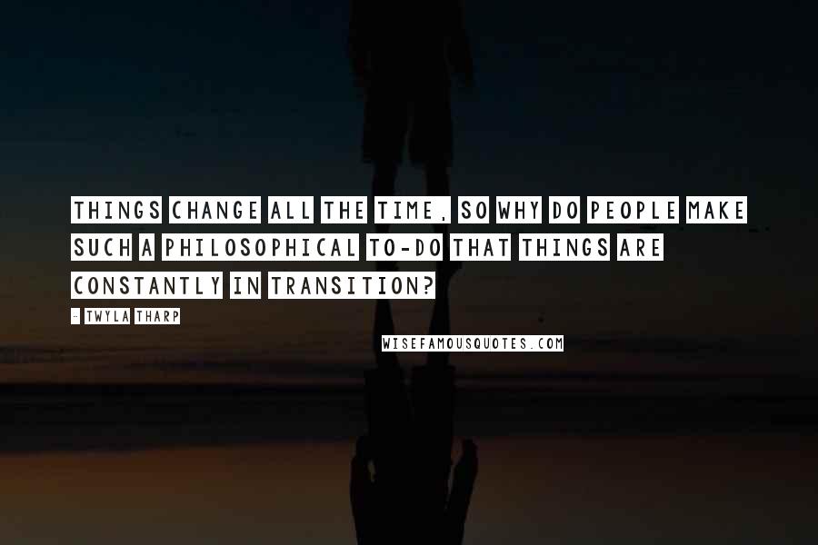 Twyla Tharp Quotes: Things change all the time, so why do people make such a philosophical to-do that things are constantly in transition?