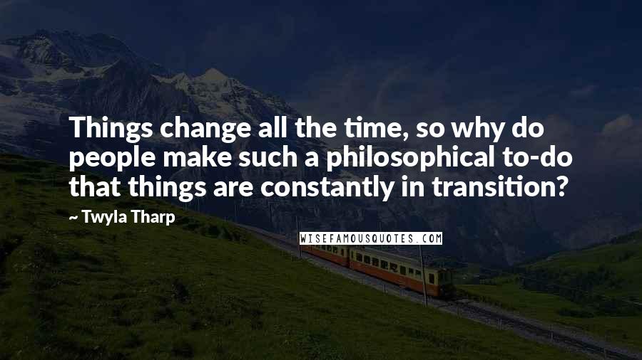 Twyla Tharp Quotes: Things change all the time, so why do people make such a philosophical to-do that things are constantly in transition?