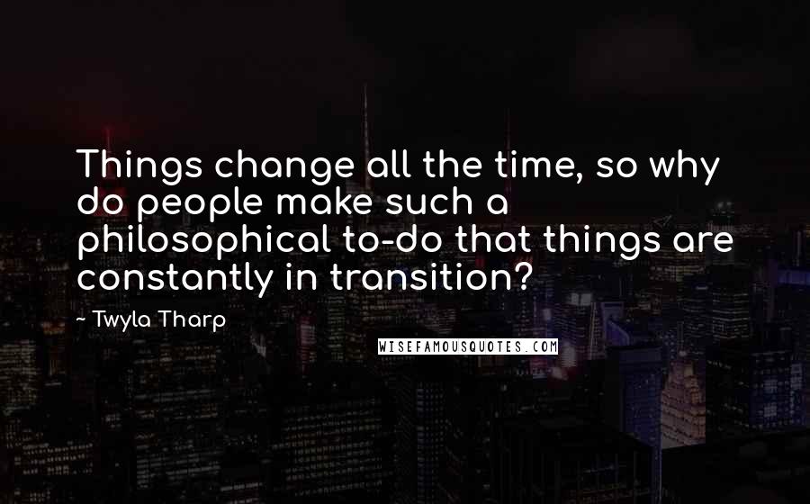 Twyla Tharp Quotes: Things change all the time, so why do people make such a philosophical to-do that things are constantly in transition?