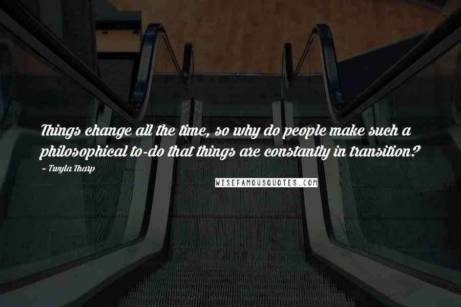 Twyla Tharp Quotes: Things change all the time, so why do people make such a philosophical to-do that things are constantly in transition?