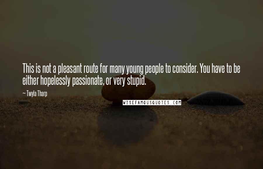 Twyla Tharp Quotes: This is not a pleasant route for many young people to consider. You have to be either hopelessly passionate, or very stupid.