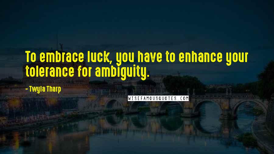 Twyla Tharp Quotes: To embrace luck, you have to enhance your tolerance for ambiguity.