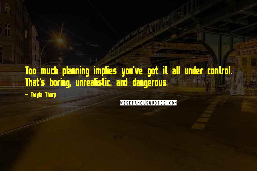 Twyla Tharp Quotes: Too much planning implies you've got it all under control. That's boring, unrealistic, and dangerous.