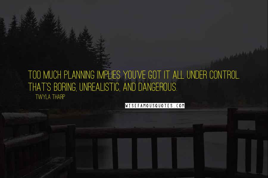 Twyla Tharp Quotes: Too much planning implies you've got it all under control. That's boring, unrealistic, and dangerous.