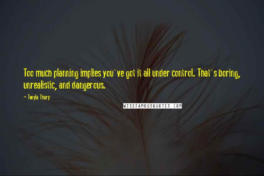Twyla Tharp Quotes: Too much planning implies you've got it all under control. That's boring, unrealistic, and dangerous.