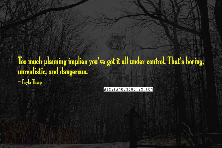 Twyla Tharp Quotes: Too much planning implies you've got it all under control. That's boring, unrealistic, and dangerous.