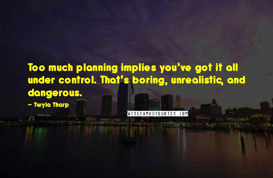 Twyla Tharp Quotes: Too much planning implies you've got it all under control. That's boring, unrealistic, and dangerous.