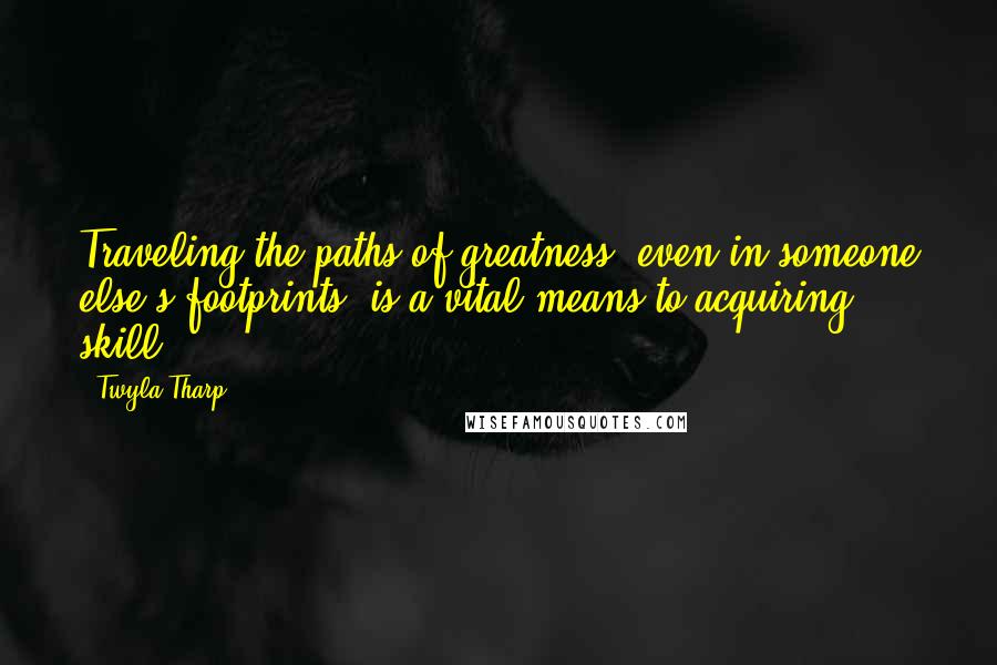 Twyla Tharp Quotes: Traveling the paths of greatness, even in someone else's footprints, is a vital means to acquiring skill.