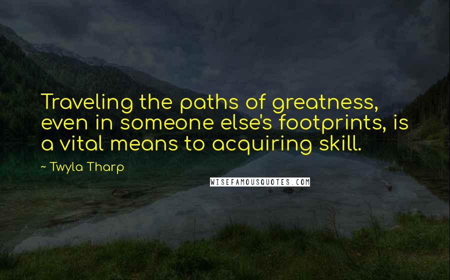 Twyla Tharp Quotes: Traveling the paths of greatness, even in someone else's footprints, is a vital means to acquiring skill.