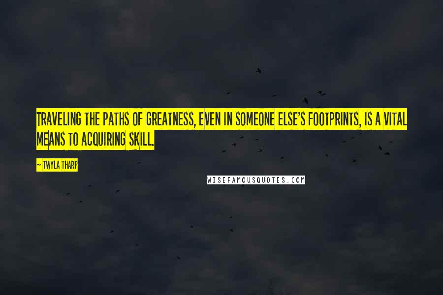 Twyla Tharp Quotes: Traveling the paths of greatness, even in someone else's footprints, is a vital means to acquiring skill.