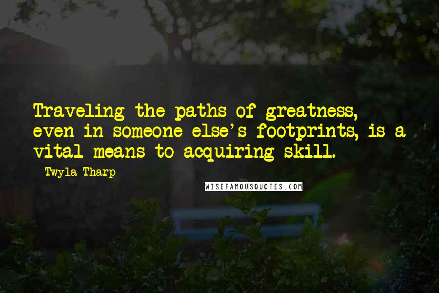 Twyla Tharp Quotes: Traveling the paths of greatness, even in someone else's footprints, is a vital means to acquiring skill.