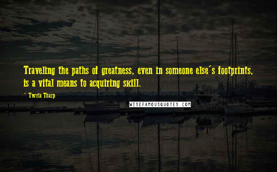 Twyla Tharp Quotes: Traveling the paths of greatness, even in someone else's footprints, is a vital means to acquiring skill.