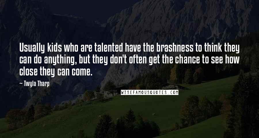 Twyla Tharp Quotes: Usually kids who are talented have the brashness to think they can do anything, but they don't often get the chance to see how close they can come.