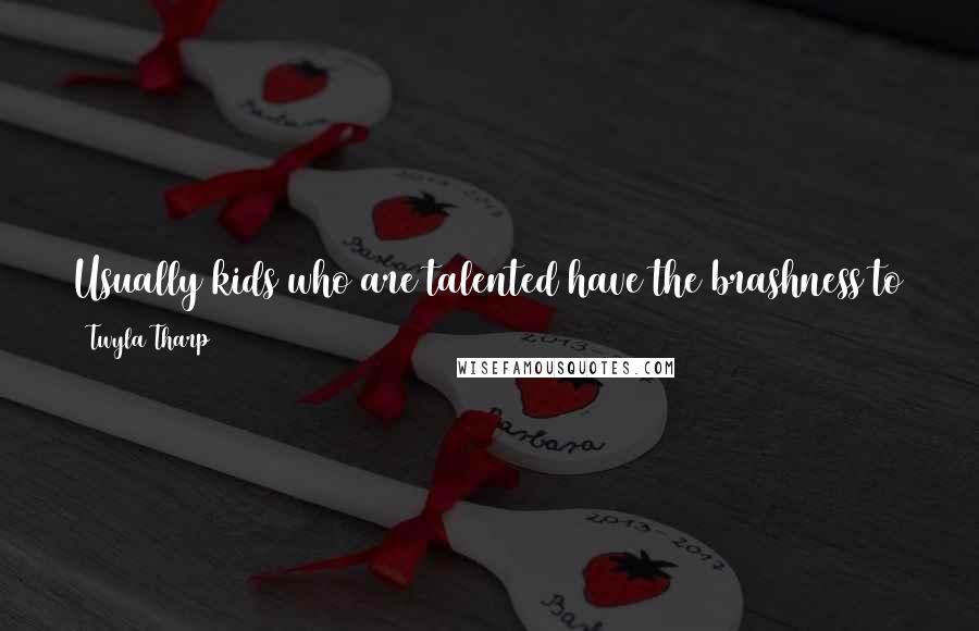 Twyla Tharp Quotes: Usually kids who are talented have the brashness to think they can do anything, but they don't often get the chance to see how close they can come.