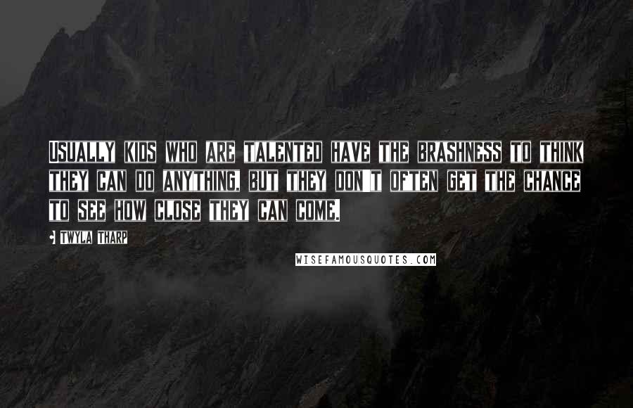 Twyla Tharp Quotes: Usually kids who are talented have the brashness to think they can do anything, but they don't often get the chance to see how close they can come.