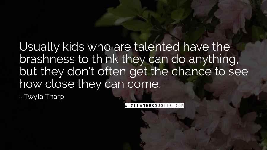 Twyla Tharp Quotes: Usually kids who are talented have the brashness to think they can do anything, but they don't often get the chance to see how close they can come.