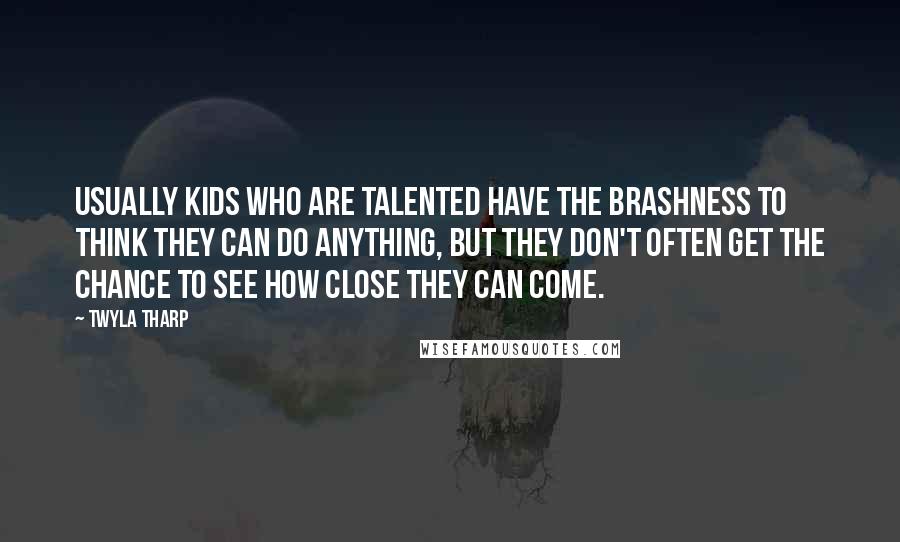 Twyla Tharp Quotes: Usually kids who are talented have the brashness to think they can do anything, but they don't often get the chance to see how close they can come.