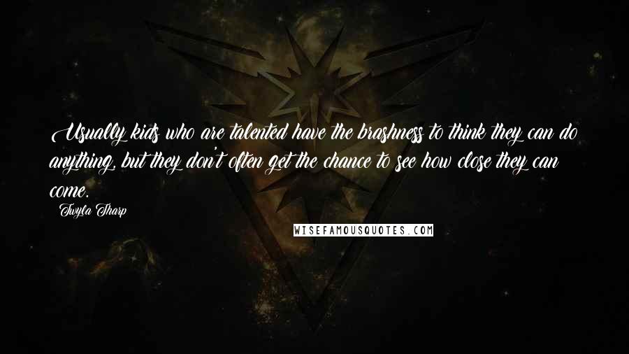 Twyla Tharp Quotes: Usually kids who are talented have the brashness to think they can do anything, but they don't often get the chance to see how close they can come.