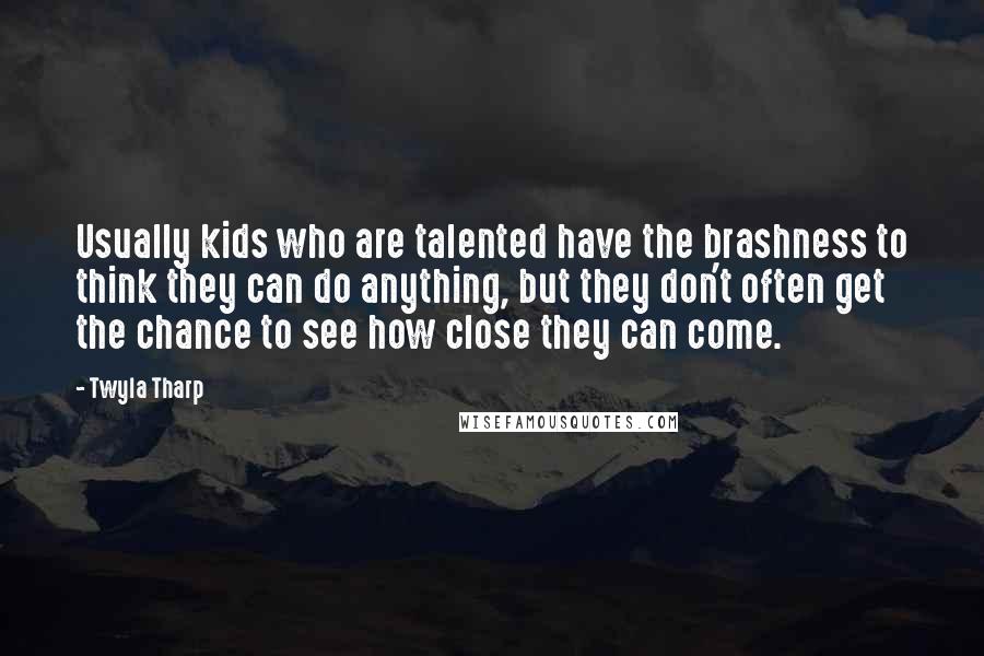 Twyla Tharp Quotes: Usually kids who are talented have the brashness to think they can do anything, but they don't often get the chance to see how close they can come.