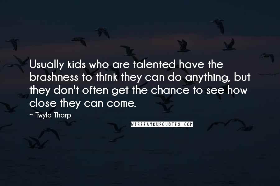 Twyla Tharp Quotes: Usually kids who are talented have the brashness to think they can do anything, but they don't often get the chance to see how close they can come.