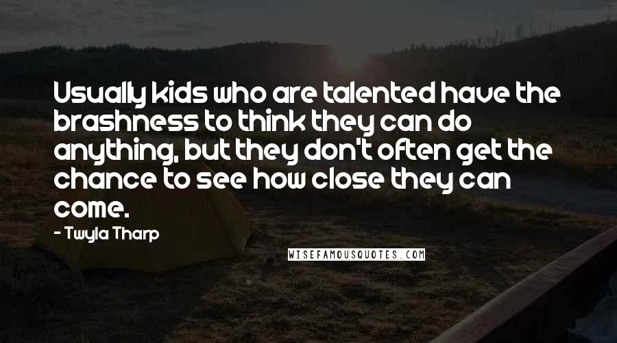 Twyla Tharp Quotes: Usually kids who are talented have the brashness to think they can do anything, but they don't often get the chance to see how close they can come.