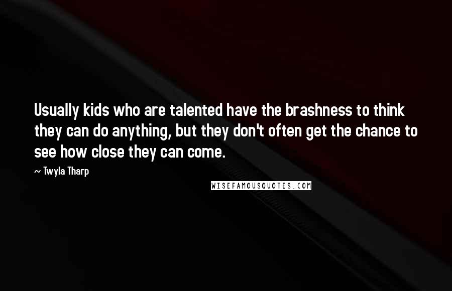 Twyla Tharp Quotes: Usually kids who are talented have the brashness to think they can do anything, but they don't often get the chance to see how close they can come.