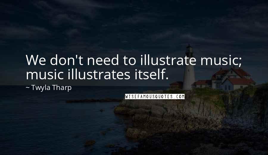 Twyla Tharp Quotes: We don't need to illustrate music; music illustrates itself.