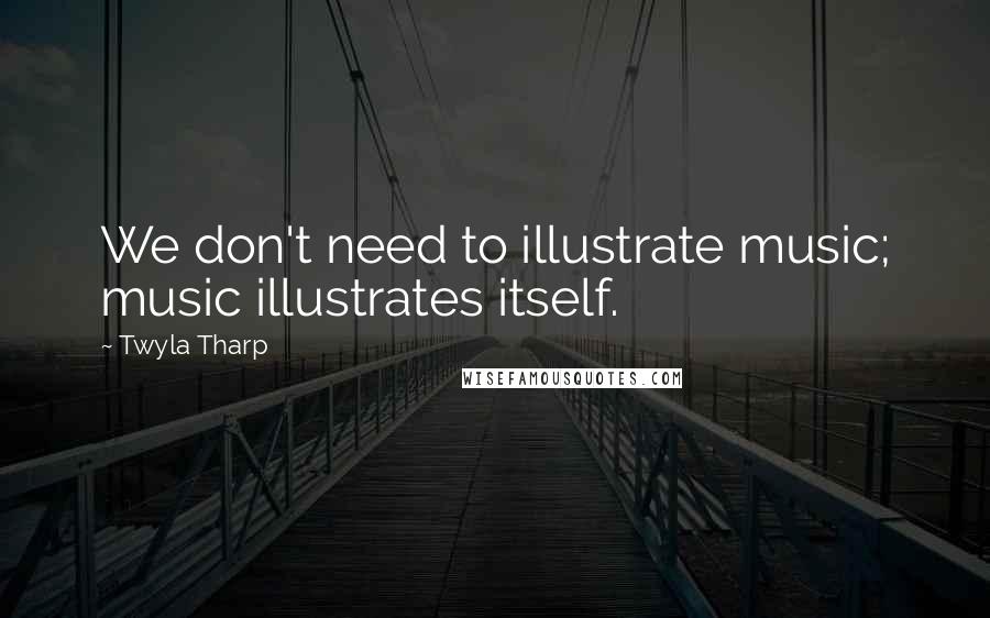 Twyla Tharp Quotes: We don't need to illustrate music; music illustrates itself.