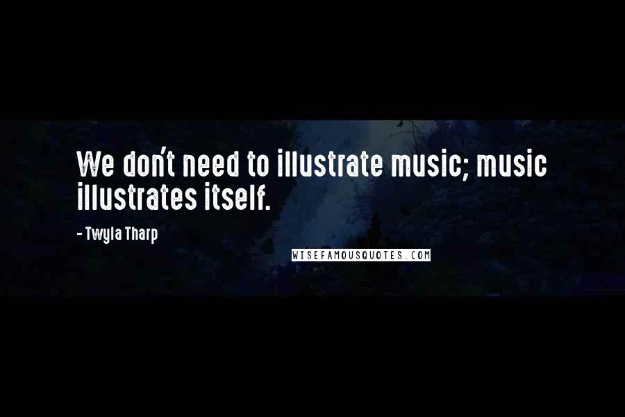 Twyla Tharp Quotes: We don't need to illustrate music; music illustrates itself.
