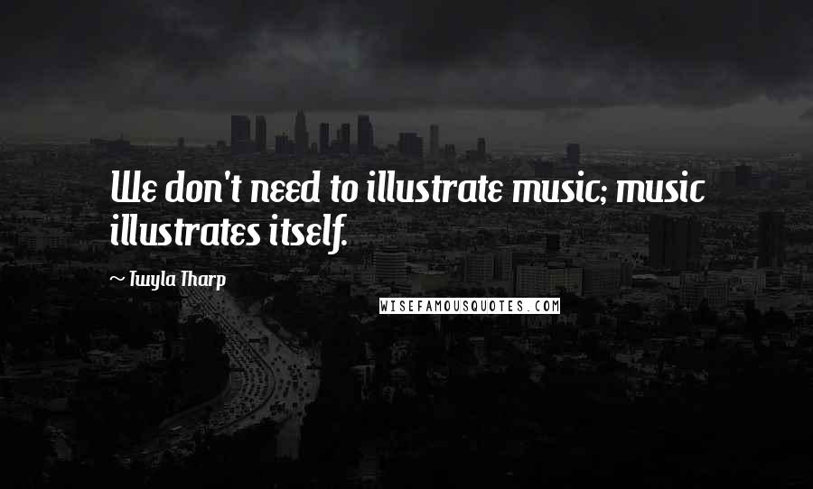 Twyla Tharp Quotes: We don't need to illustrate music; music illustrates itself.