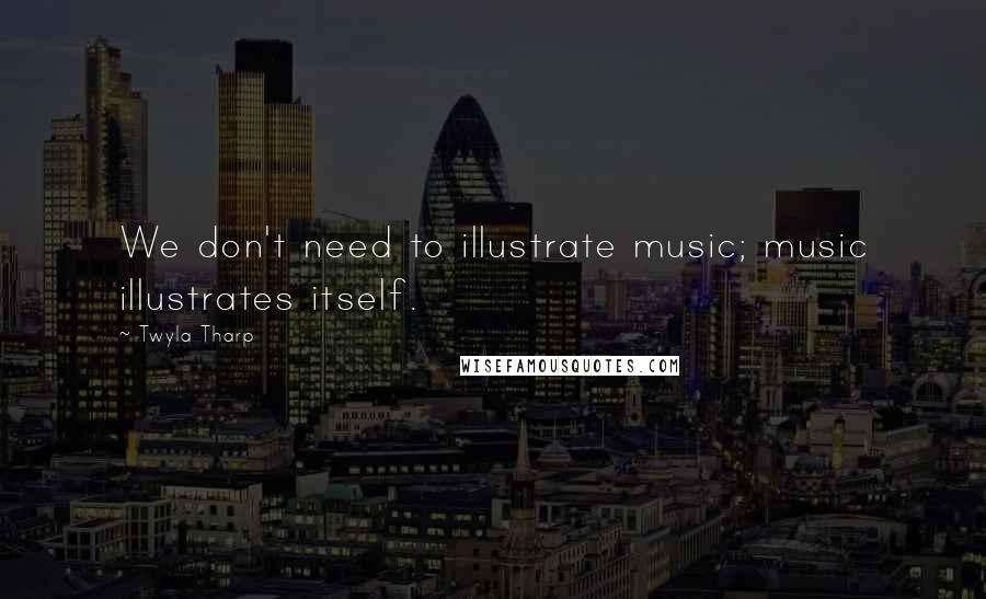 Twyla Tharp Quotes: We don't need to illustrate music; music illustrates itself.