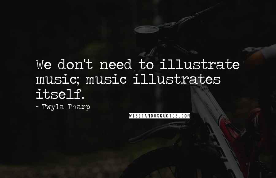 Twyla Tharp Quotes: We don't need to illustrate music; music illustrates itself.