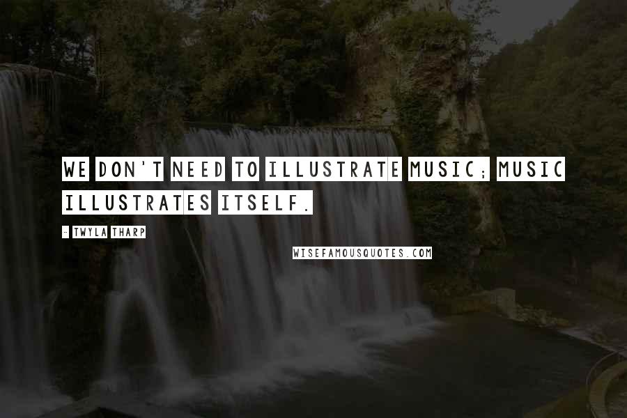 Twyla Tharp Quotes: We don't need to illustrate music; music illustrates itself.