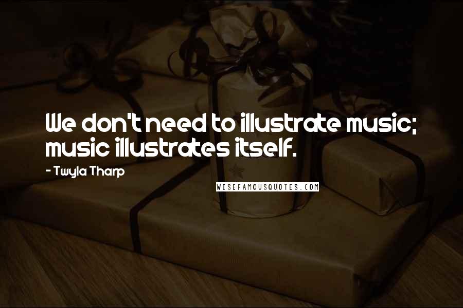 Twyla Tharp Quotes: We don't need to illustrate music; music illustrates itself.
