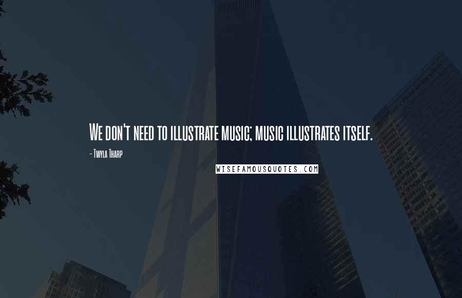 Twyla Tharp Quotes: We don't need to illustrate music; music illustrates itself.