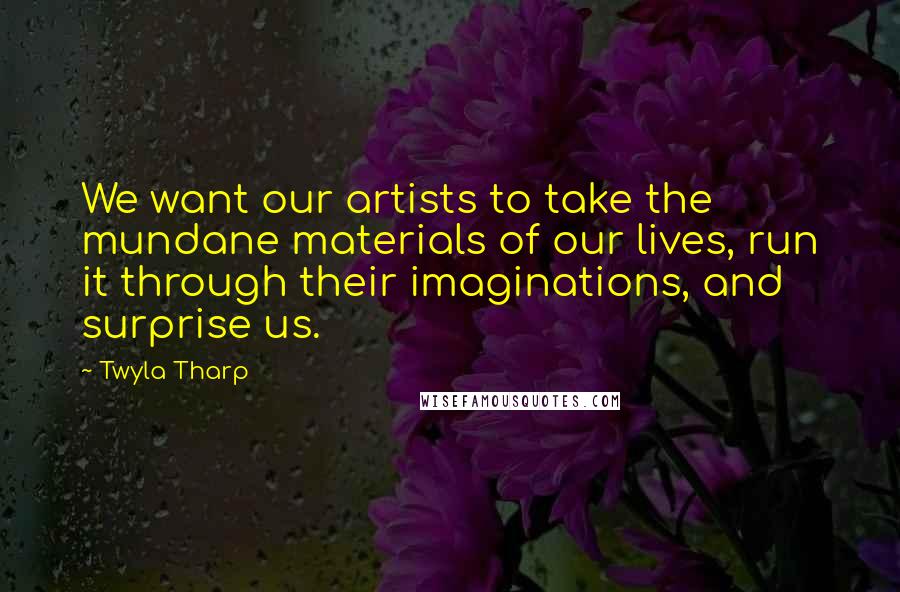 Twyla Tharp Quotes: We want our artists to take the mundane materials of our lives, run it through their imaginations, and surprise us.